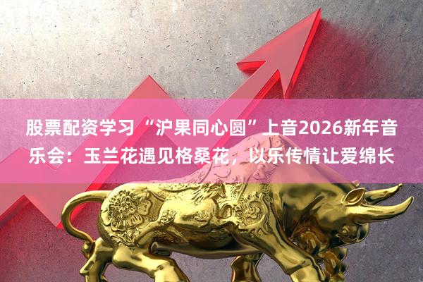 股票配资学习 “沪果同心圆”上音2026新年音乐会：玉兰花遇见格桑花，以乐传情让爱绵长