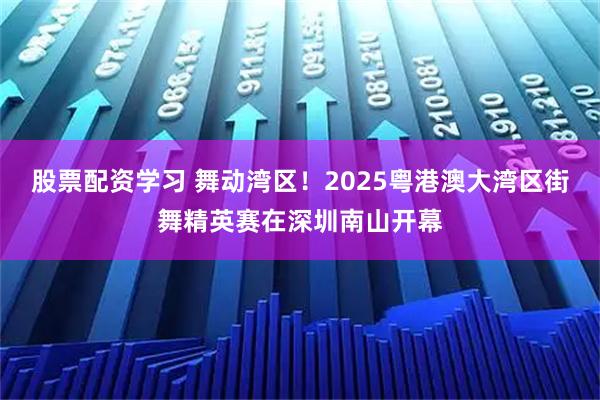 股票配资学习 舞动湾区！2025粤港澳大湾区街舞精英赛在深圳南山开幕