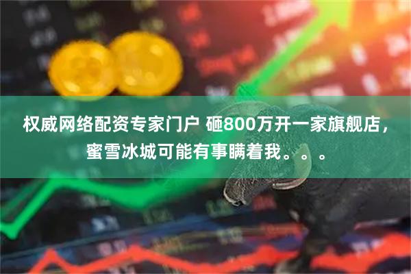 权威网络配资专家门户 砸800万开一家旗舰店，蜜雪冰城可能有事瞒着我。。。
