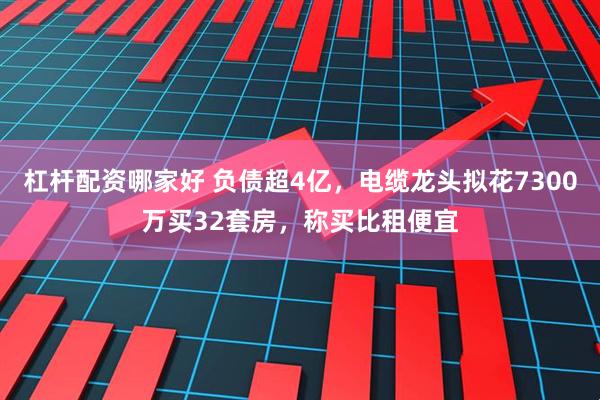 杠杆配资哪家好 负债超4亿，电缆龙头拟花7300万买32套房，称买比租便宜