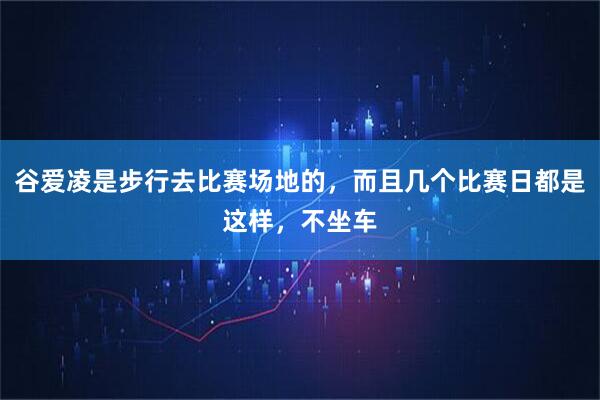 谷爱凌是步行去比赛场地的，而且几个比赛日都是这样，不坐车