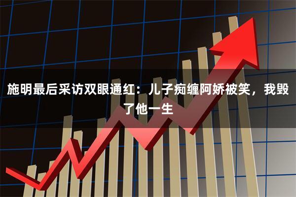 施明最后采访双眼通红：儿子痴缠阿娇被笑，我毁了他一生