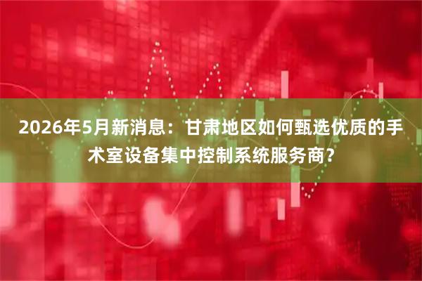 2026年5月新消息：甘肃地区如何甄选优质的手术室设备集中控制系统服务商？