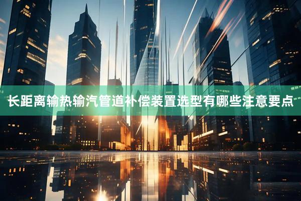 长距离输热输汽管道补偿装置选型有哪些注意要点