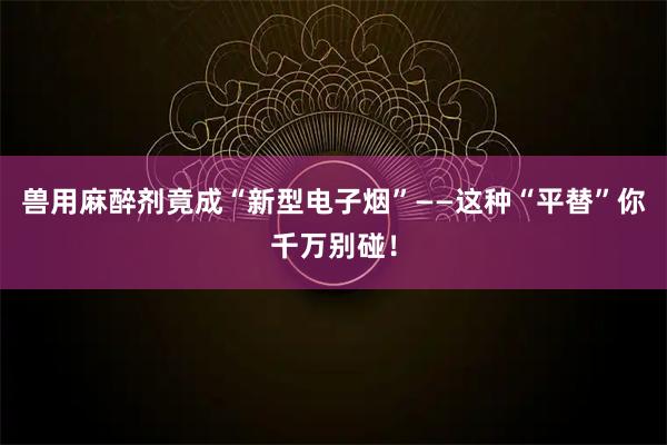 兽用麻醉剂竟成“新型电子烟”——这种“平替”你千万别碰！