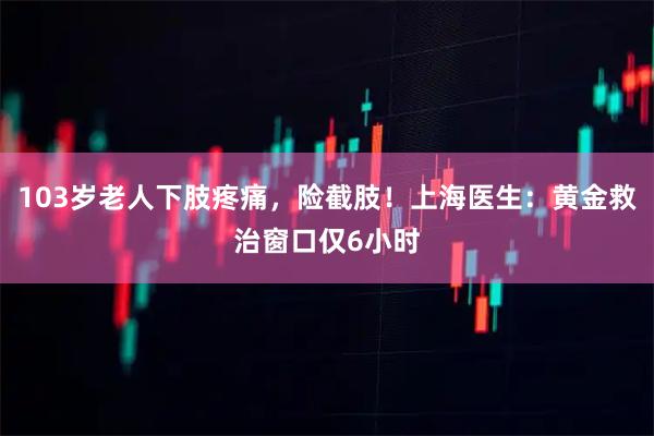 103岁老人下肢疼痛，险截肢！上海医生：黄金救治窗口仅6小时
