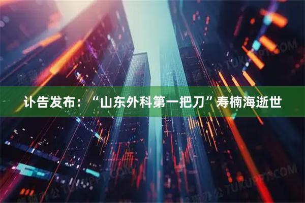 讣告发布：“山东外科第一把刀”寿楠海逝世