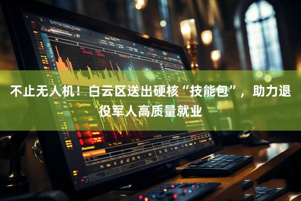不止无人机！白云区送出硬核“技能包”，助力退役军人高质量就业
