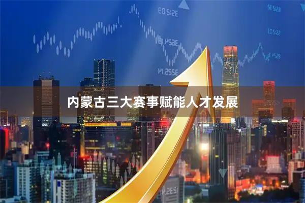 内蒙古三大赛事赋能人才发展