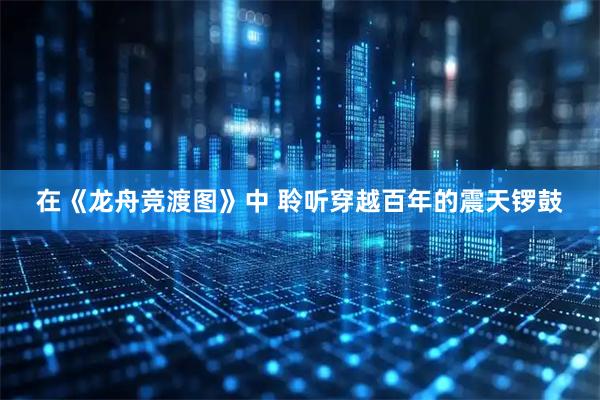 在《龙舟竞渡图》中 聆听穿越百年的震天锣鼓