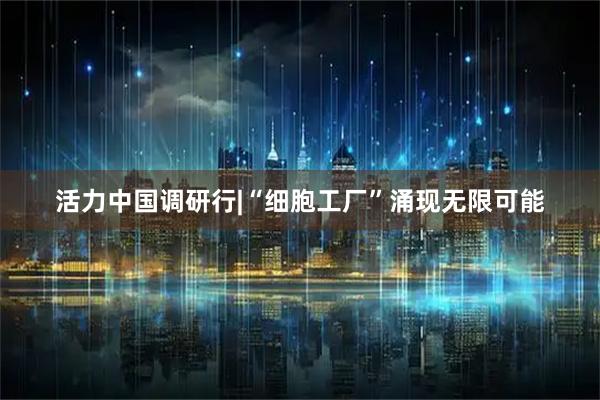 活力中国调研行|“细胞工厂”涌现无限可能