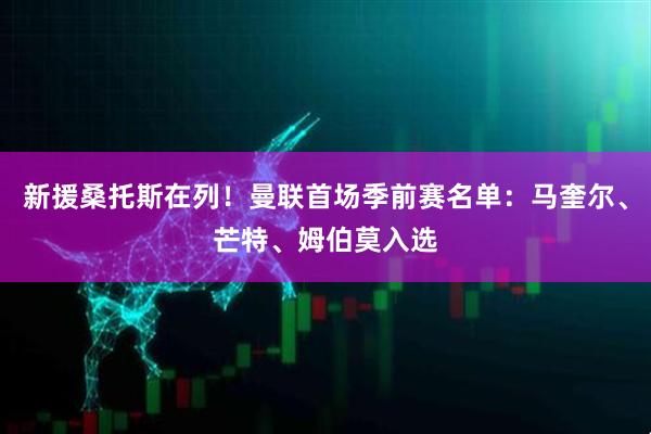 新援桑托斯在列!曼联首场季前赛名单:马奎尔、芒特、姆伯莫入选