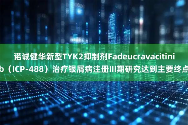 诺诚健华新型TYK2抑制剂Fadeucravacitinib（ICP-488）治疗银屑病注册III期研究达到主要终点